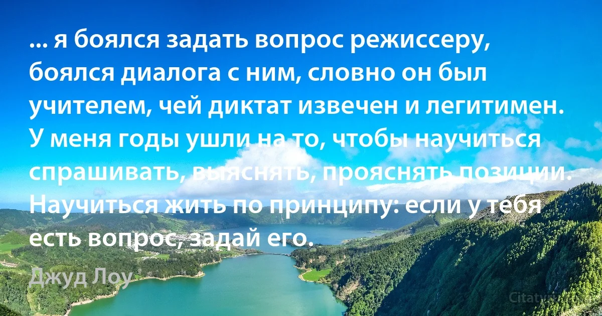 ... я боялся задать вопрос режиссеру, боялся диалога с ним, словно он был учителем, чей диктат извечен и легитимен. У меня годы ушли на то, чтобы научиться спрашивать, выяснять, прояснять позиции. Научиться жить по принципу: если у тебя есть вопрос, задай его. (Джуд Лоу)