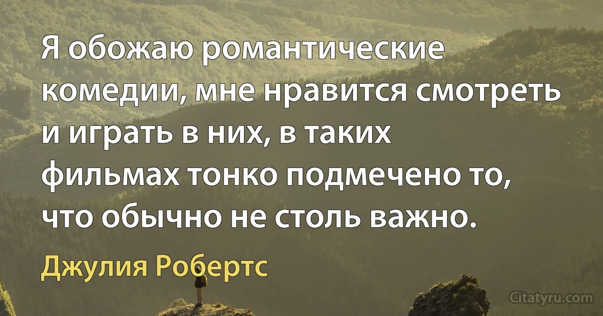 Я обожаю романтические комедии, мне нравится смотреть и играть в них, в таких фильмах тонко подмечено то, что обычно не столь важно. (Джулия Робертс)