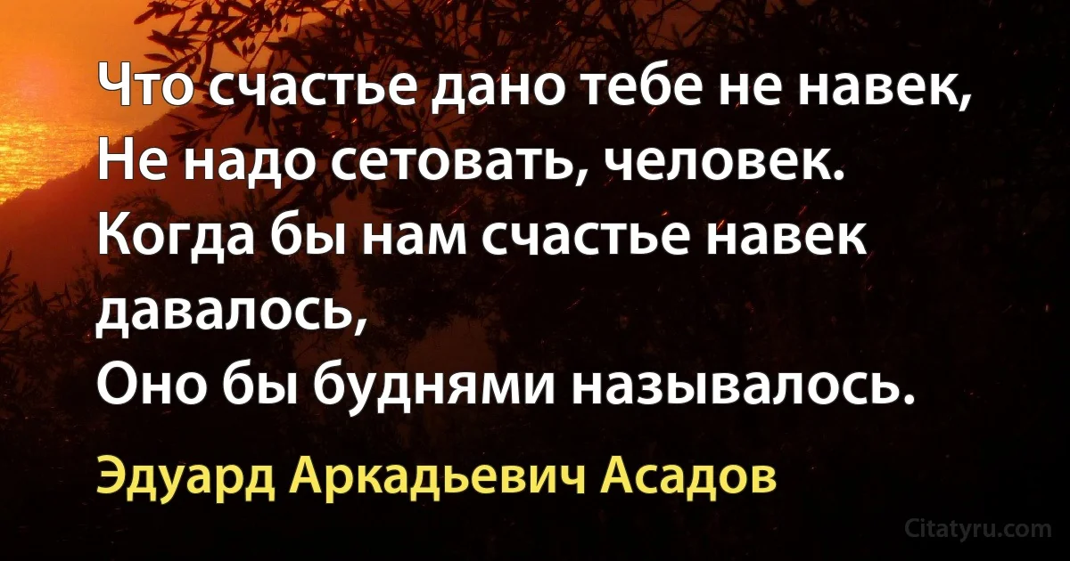 Что счастье дано тебе не навек,
Не надо сетовать, человек.
Когда бы нам счастье навек давалось,
Оно бы буднями называлось. (Эдуард Аркадьевич Асадов)