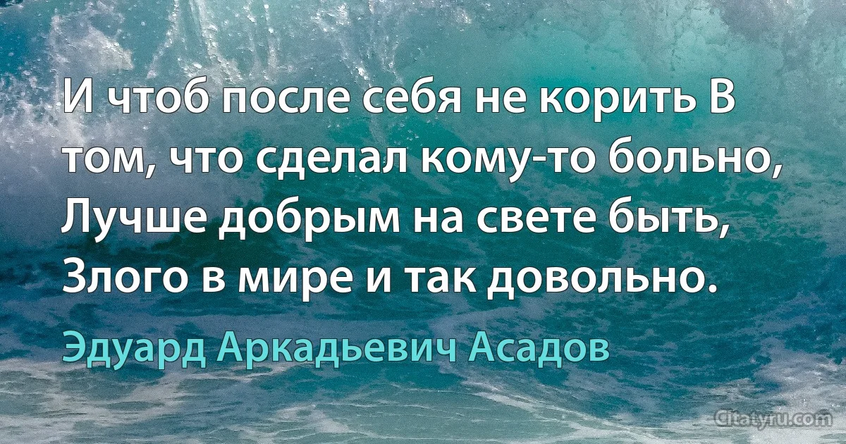 И чтоб после себя не корить В том, что сделал кому-то больно, Лучше добрым на свете быть, Злого в мире и так довольно. (Эдуард Аркадьевич Асадов)