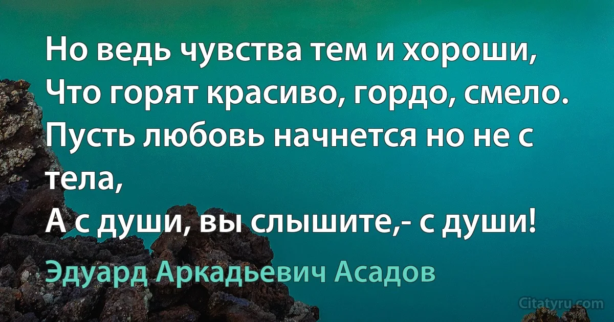 Но ведь чувства тем и хороши,
Что горят красиво, гордо, смело.
Пусть любовь начнется но не с тела,
А с души, вы слышите,- с души! (Эдуард Аркадьевич Асадов)