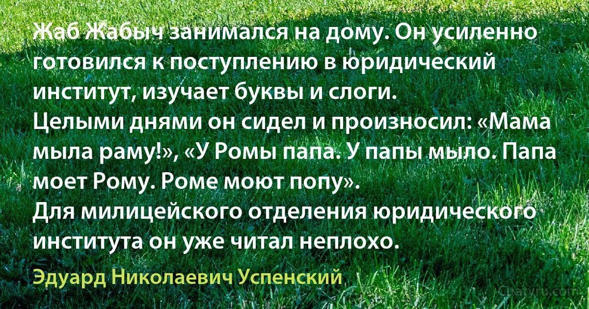 Жаб Жабыч занимался на дому. Он усиленно готовился к поступлению в юридический институт, изучает буквы и слоги.
Целыми днями он сидел и произносил: «Мама мыла раму!», «У Ромы папа. У папы мыло. Папа моет Рому. Роме моют попу».
Для милицейского отделения юридического института он уже читал неплохо. (Эдуард Николаевич Успенский)