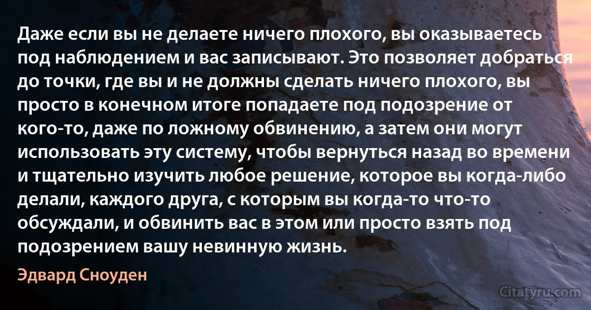 Даже если вы не делаете ничего плохого, вы оказываетесь под наблюдением и вас записывают. Это позволяет добраться до точки, где вы и не должны сделать ничего плохого, вы просто в конечном итоге попадаете под подозрение от кого-то, даже по ложному обвинению, а затем они могут использовать эту систему, чтобы вернуться назад во времени и тщательно изучить любое решение, которое вы когда-либо делали, каждого друга, с которым вы когда-то что-то обсуждали, и обвинить вас в этом или просто взять под подозрением вашу невинную жизнь. (Эдвард Сноуден)