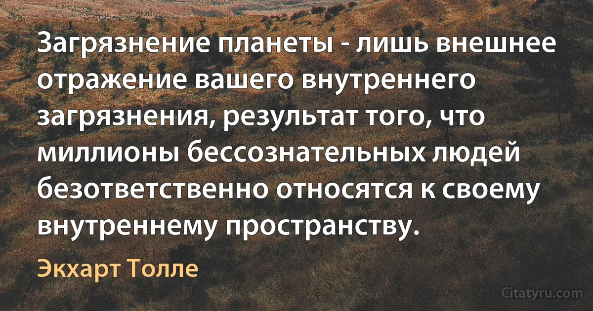 Загрязнение планеты - лишь внешнее отражение вашего внутреннего загрязнения, результат того, что миллионы бессознательных людей безответственно относятся к своему внутреннему пространству. (Экхарт Толле)