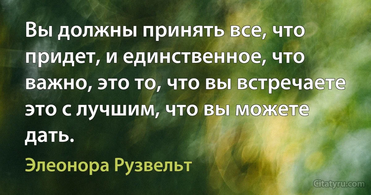 Вы должны принять все, что придет, и единственное, что важно, это то, что вы встречаете это с лучшим, что вы можете дать. (Элеонора Рузвельт)