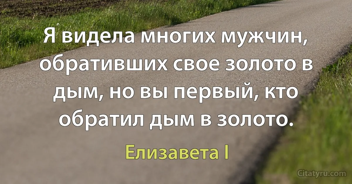 Я видела многих мужчин, обративших свое золото в дым, но вы первый, кто обратил дым в золото. (Елизавета I)