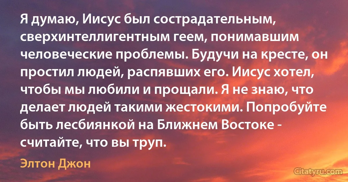 Я думаю, Иисус был сострадательным, сверхинтеллигентным геем, понимавшим человеческие проблемы. Будучи на кресте, он простил людей, распявших его. Иисус хотел, чтобы мы любили и прощали. Я не знаю, что делает людей такими жестокими. Попробуйте быть лесбиянкой на Ближнем Востоке - считайте, что вы труп. (Элтон Джон)