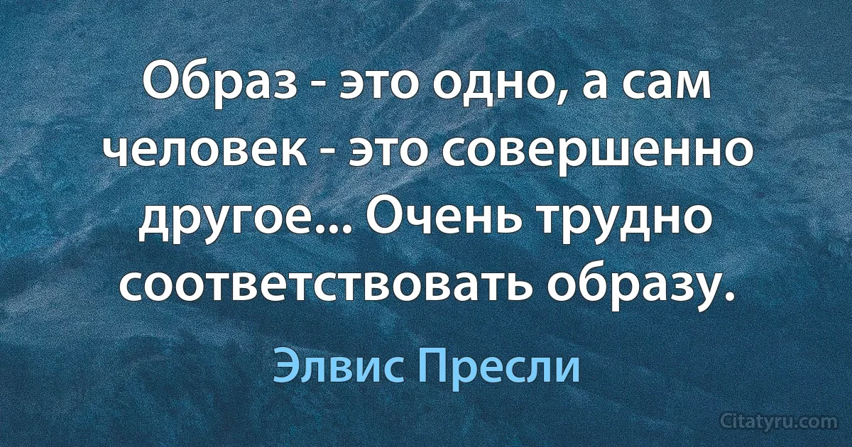 Образ - это одно, а сам человек - это совершенно другое... Очень трудно соответствовать образу. (Элвис Пресли)