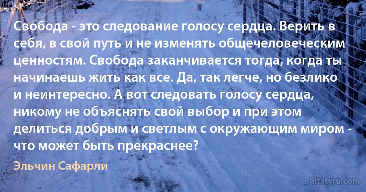 Свобода - это следование голосу сердца. Верить в себя, в свой путь и не изменять общечеловеческим ценностям. Свобода заканчивается тогда, когда ты начинаешь жить как все. Да, так легче, но безлико и неинтересно. А вот следовать голосу сердца, никому не объяснять свой выбор и при этом делиться добрым и светлым с окружающим миром - что может быть прекраснее? (Эльчин Сафарли)