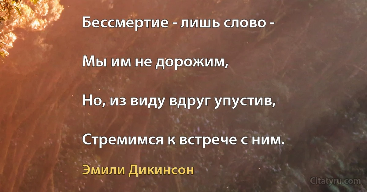 Бессмертие - лишь слово -

Мы им не дорожим,

Но, из виду вдруг упустив,

Стремимся к встрече с ним. (Эмили Дикинсон)