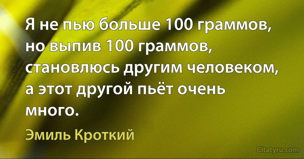 Я не пью больше 100 граммов, но выпив 100 граммов, становлюсь другим человеком, а этот другой пьёт очень много. (Эмиль Кроткий)