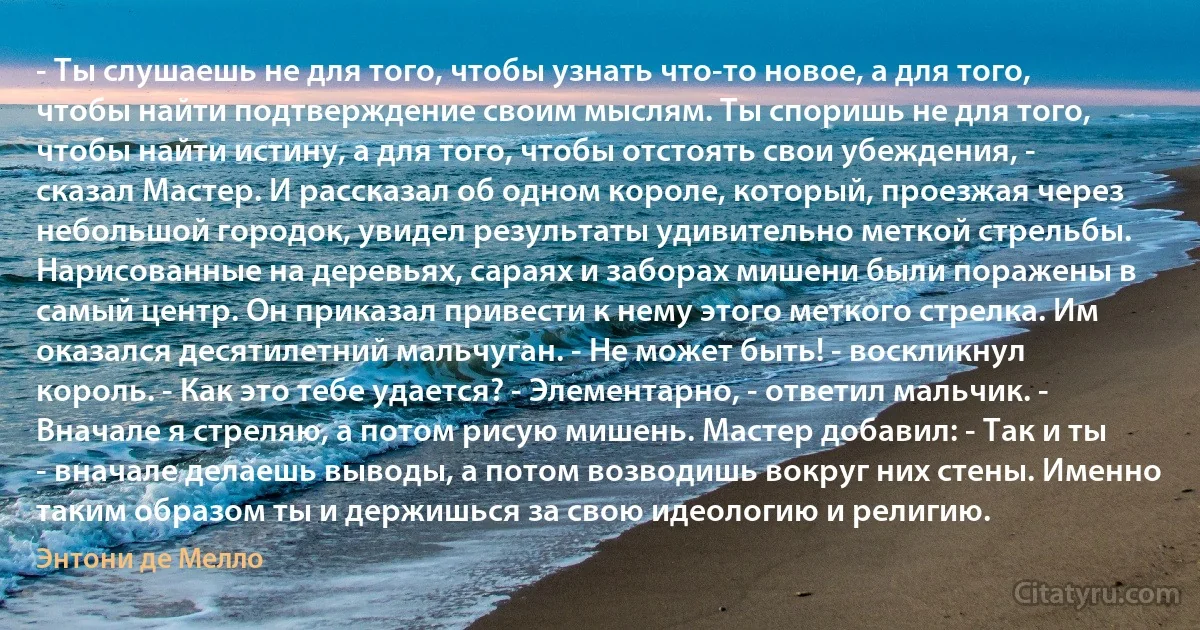 - Ты слушаешь не для того, чтобы узнать что-то новое, а для того, чтобы найти подтверждение своим мыслям. Ты споришь не для того, чтобы найти истину, а для того, чтобы отстоять свои убеждения, - сказал Мастер. И рассказал об одном короле, который, проезжая через небольшой городок, увидел результаты удивительно меткой стрельбы. Нарисованные на деревьях, сараях и заборах мишени были поражены в самый центр. Он приказал привести к нему этого меткого стрелка. Им оказался десятилетний мальчуган. - Не может быть! - воскликнул король. - Как это тебе удается? - Элементарно, - ответил мальчик. - Вначале я стреляю, а потом рисую мишень. Мастер добавил: - Так и ты - вначале делаешь выводы, а потом возводишь вокруг них стены. Именно таким образом ты и держишься за свою идеологию и религию. (Энтони де Мелло)