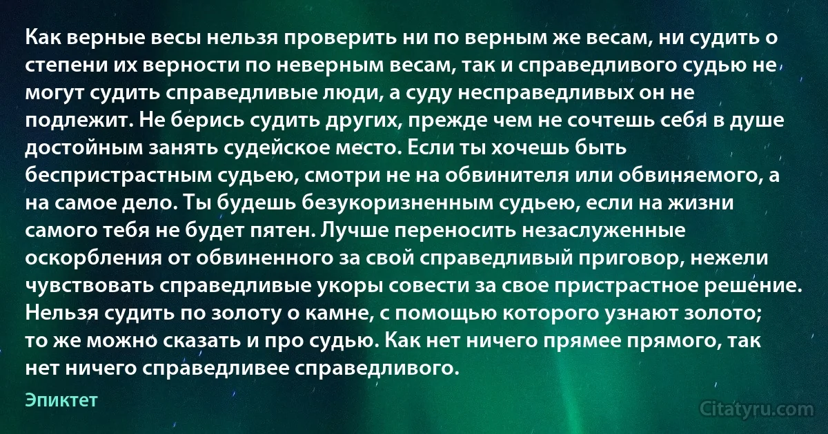 Как верные весы нельзя проверить ни по верным же весам, ни судить о степени их верности по неверным весам, так и справедливого судью не могут судить справедливые люди, а суду несправедливых он не подлежит. Не берись судить других, прежде чем не сочтешь себя в душе достойным занять судейское место. Если ты хочешь быть беспристрастным судьею, смотри не на обвинителя или обвиняемого, а на самое дело. Ты будешь безукоризненным судьею, если на жизни самого тебя не будет пятен. Лучше переносить незаслуженные оскорбления от обвиненного за свой справедливый приговор, нежели чувствовать справедливые укоры совести за свое пристрастное решение. Нельзя судить по золоту о камне, с помощью которого узнают золото; то же можно сказать и про судью. Как нет ничего прямее прямого, так нет ничего справедливее справедливого. (Эпиктет)