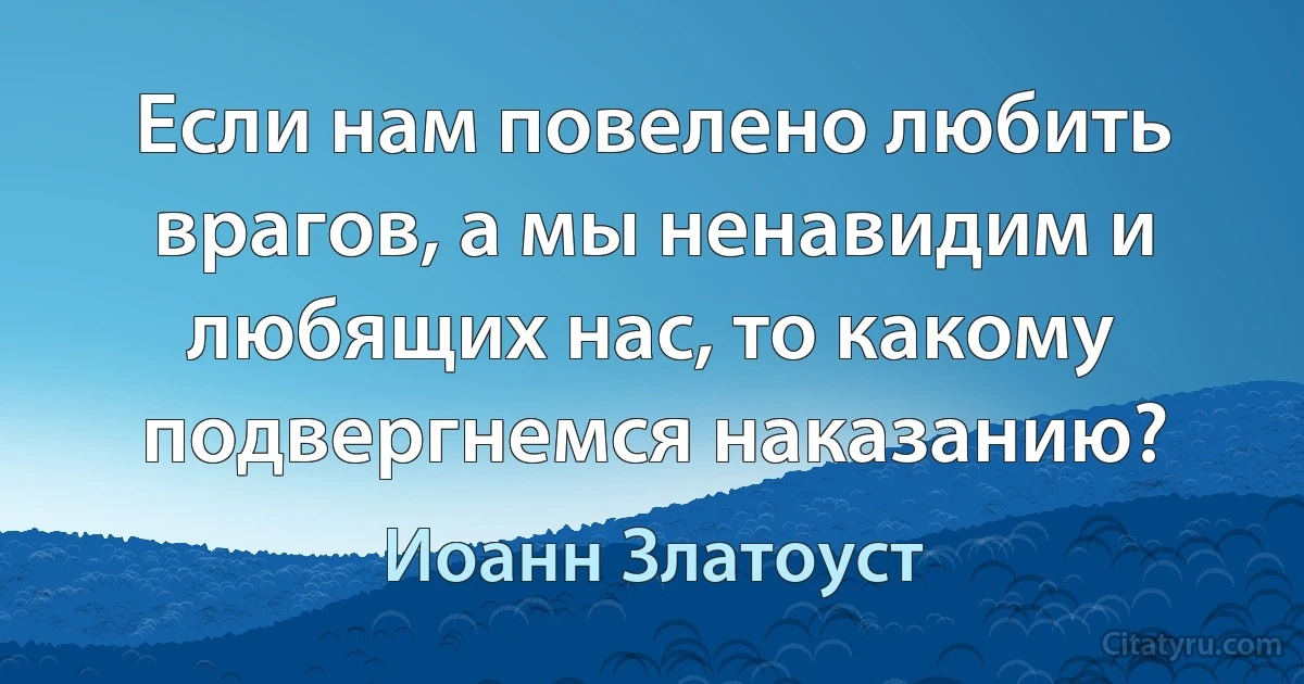 Если нам повелено любить врагов, а мы ненавидим и любящих нас, то какому подвергнемся наказанию? (Иоанн Златоуст)