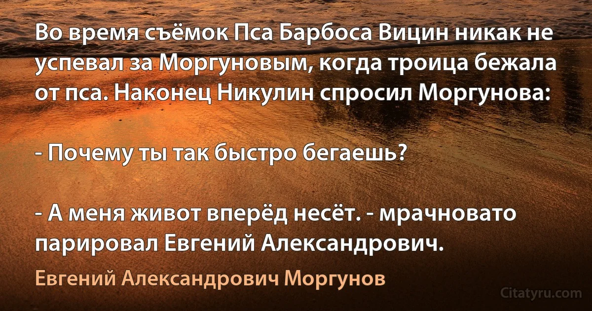 Во время съёмок Пса Барбоса Вицин никак не успевал за Моргуновым, когда троица бежала от пса. Наконец Никулин спросил Моргунова:

- Почему ты так быстро бегаешь?

- А меня живот вперёд несёт. - мрачновато парировал Евгений Александрович. (Евгений Александрович Моргунов)