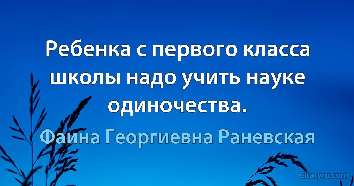 Ребенка с первого класса школы надо учить науке одиночества. (Фаина Георгиевна Раневская)