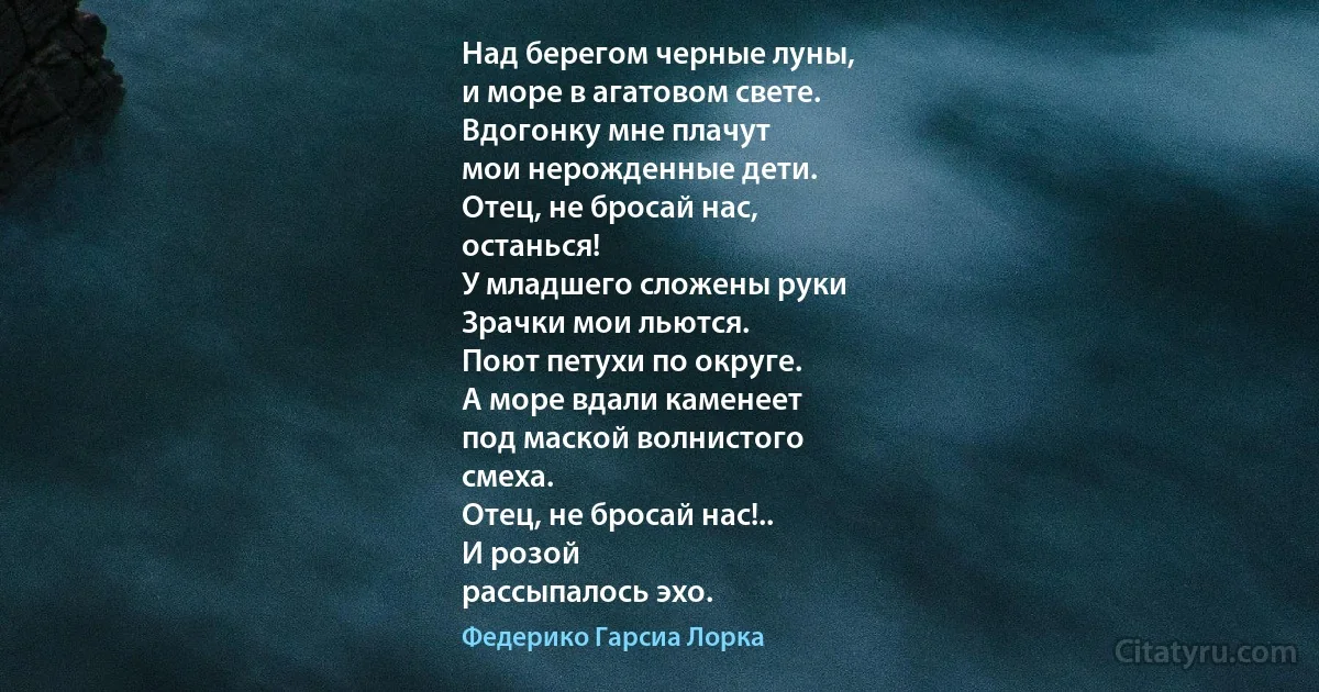 Над берегом черные луны,
и море в агатовом свете.
Вдогонку мне плачут
мои нерожденные дети.
Отец, не бросай нас,
останься!
У младшего сложены руки
Зрачки мои льются.
Поют петухи по округе.
А море вдали каменеет
под маской волнистого
смеха.
Отец, не бросай нас!..
И розой
рассыпалось эхо. (Федерико Гарсиа Лорка)