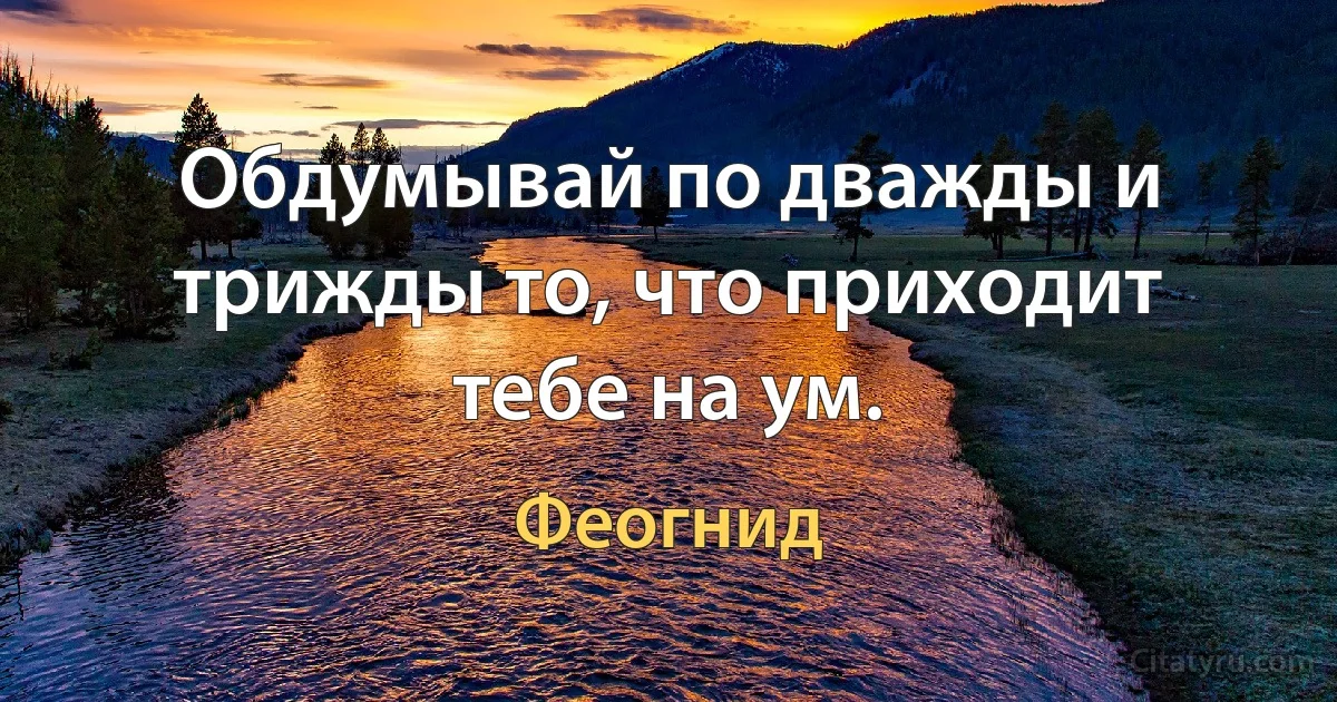 Обдумывай по дважды и трижды то, что приходит тебе на ум. (Феогнид)