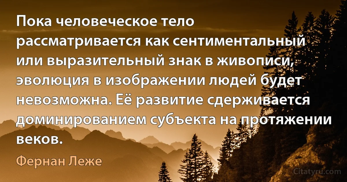 Пока человеческое тело рассматривается как сентиментальный или выразительный знак в живописи, эволюция в изображении людей будет невозможна. Её развитие сдерживается доминированием субъекта на протяжении веков. (Фернан Леже)