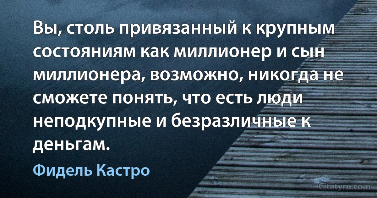 Вы, столь привязанный к крупным состояниям как миллионер и сын миллионера, возможно, никогда не сможете понять, что есть люди неподкупные и безразличные к деньгам. (Фидель Кастро)