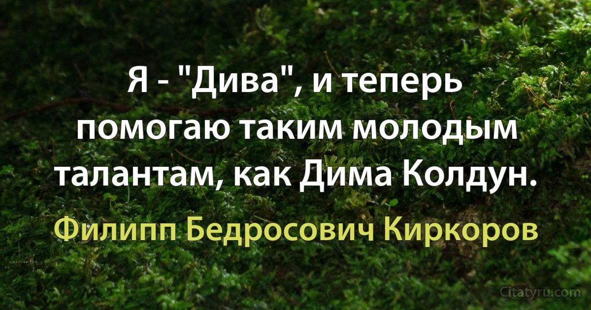 Я - "Дива", и теперь помогаю таким молодым талантам, как Дима Колдун. (Филипп Бедросович Киркоров)