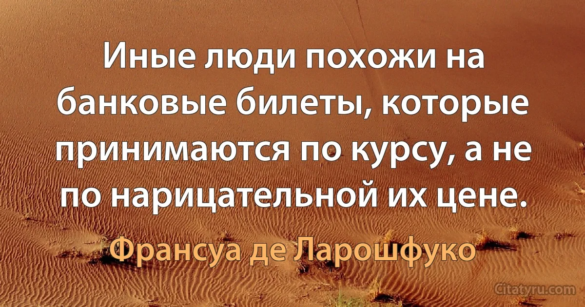 Иные люди похожи на банковые билеты, которые принимаются по курсу, а не по нарицательной их цене. (Франсуа де Ларошфуко)