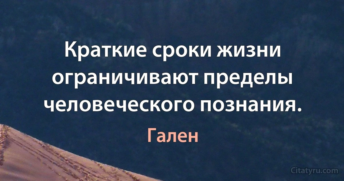 Краткие сроки жизни ограничивают пределы человеческого познания. (Гален)