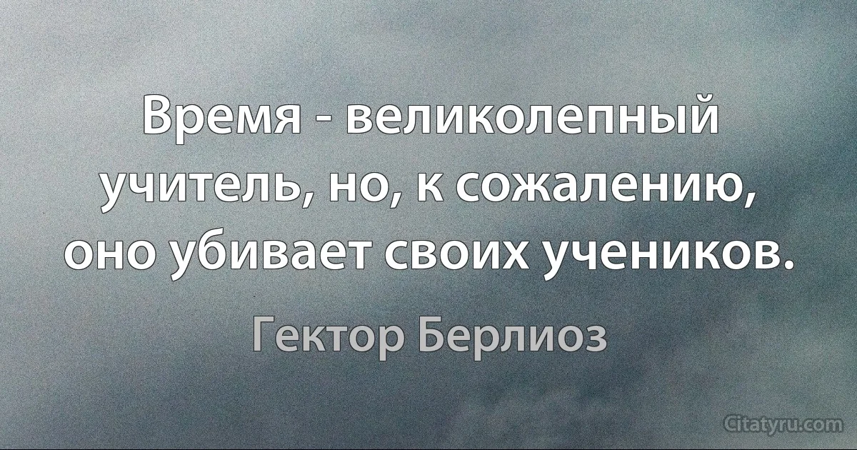 Время - великолепный учитель, но, к сожалению, оно убивает своих учеников. (Гектор Берлиоз)