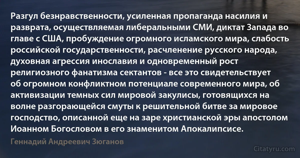 Разгул безнравственности, усиленная пропаганда насилия и разврата, осуществляемая либеральными СМИ, диктат Запада во главе с США, пробуждение огромного исламского мира, слабость российской государственности, расчленение русского народа, духовная агрессия инославия и одновременный рост религиозного фанатизма сектантов - все это свидетельствует об огромном конфликтном потенциале современного мира, об активизации темных сил мировой закулисы, готовящихся на волне разгорающейся смуты к решительной битве за мировое господство, описанной еще на заре христианской эры апостолом Иоанном Богословом в его знаменитом Апокалипсисе. (Геннадий Андреевич Зюганов)