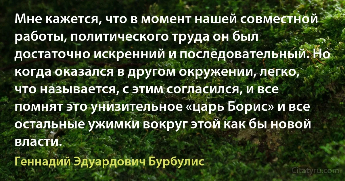 Мне кажется, что в момент нашей совместной работы, политического труда он был достаточно искренний и последовательный. Но когда оказался в другом окружении, легко, что называется, с этим согласился, и все помнят это унизительное «царь Борис» и все остальные ужимки вокруг этой как бы новой власти. (Геннадий Эдуардович Бурбулис)