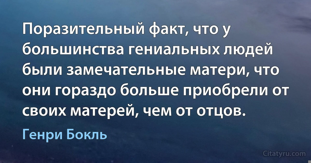 Поразительный факт, что у большинства гениальных людей были замечательные матери, что они гораздо больше приобрели от своих матерей, чем от отцов. (Генри Бокль)