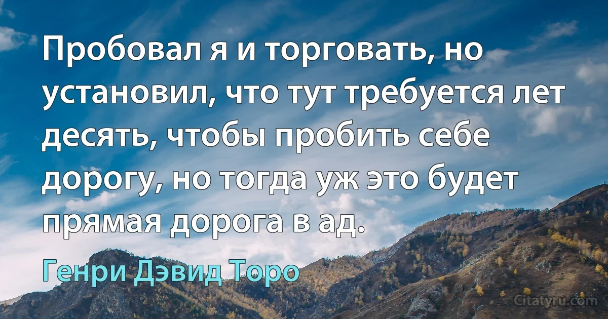 Пробовал я и торговать, но установил, что тут требуется лет десять, чтобы пробить себе дорогу, но тогда уж это будет прямая дорога в ад. (Генри Дэвид Торо)