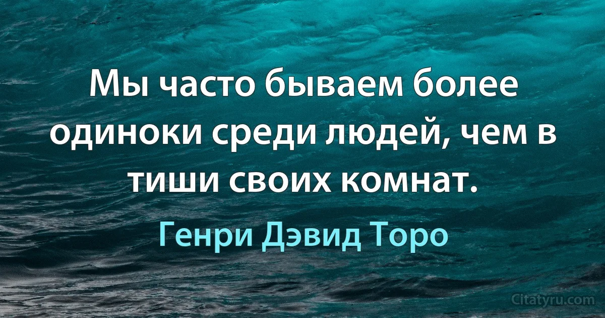 Мы часто бываем более одиноки среди людей, чем в тиши своих комнат. (Генри Дэвид Торо)