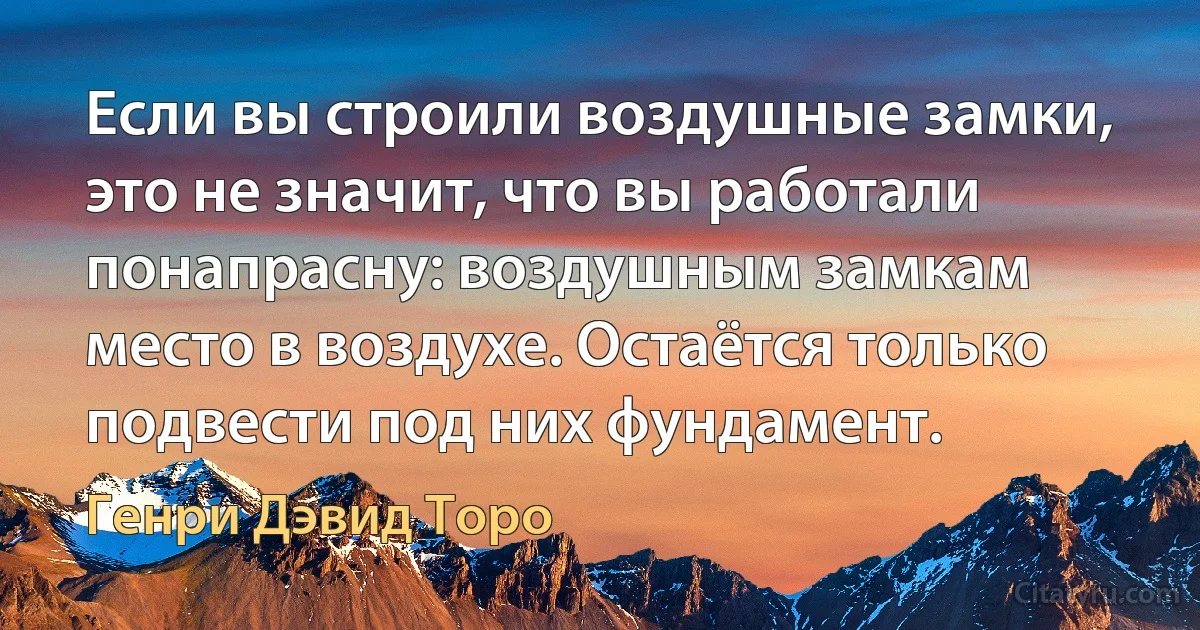 Если вы строили воздушные замки, это не значит, что вы работали понапрасну: воздушным замкам место в воздухе. Остаётся только подвести под них фундамент. (Генри Дэвид Торо)