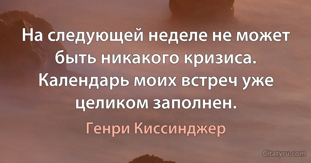 На следующей неделе не может быть никакого кризиса. Календарь моих встреч уже целиком заполнен. (Генри Киссинджер)