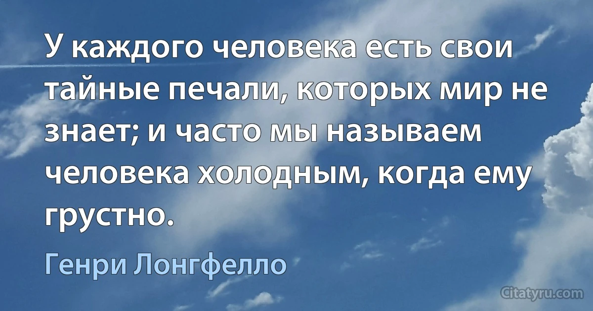 У каждого человека есть свои тайные печали, которых мир не знает; и часто мы называем человека холодным, когда ему грустно. (Генри Лонгфелло)