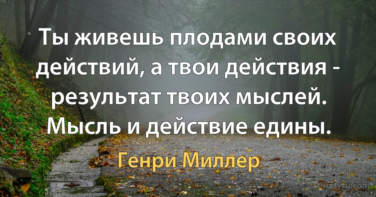 Ты живешь плодами своих действий, а твои действия - результат твоих мыслей. Мысль и действие едины. (Генри Миллер)