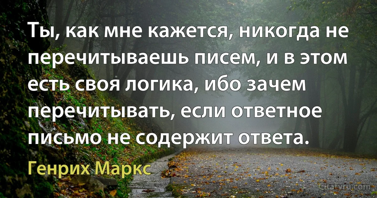 Ты, как мне кажется, никогда не перечитываешь писем, и в этом есть своя логика, ибо зачем перечитывать, если ответное письмо не содержит ответа. (Генрих Маркс)