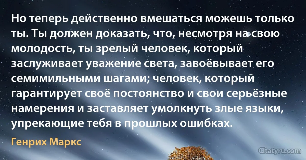 Но теперь действенно вмешаться можешь только ты. Ты должен доказать, что, несмотря на свою молодость, ты зрелый человек, который заслуживает уважение света, завоёвывает его семимильными шагами; человек, который гарантирует своё постоянство и свои серьёзные намерения и заставляет умолкнуть злые языки, упрекающие тебя в прошлых ошибках. (Генрих Маркс)