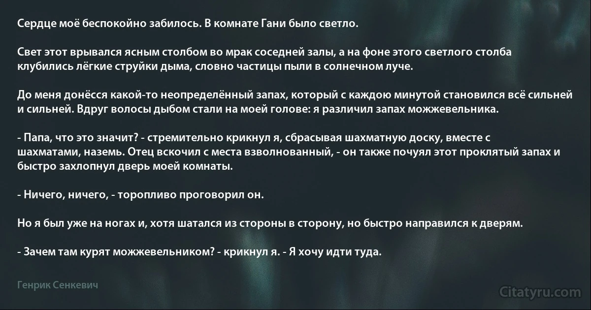 Сердце моё беспокойно забилось. В комнате Гани было светло.

Свет этот врывался ясным столбом во мрак соседней залы, а на фоне этого светлого столба клубились лёгкие струйки дыма, словно частицы пыли в солнечном луче.

До меня донёсся какой-то неопределённый запах, который с каждою минутой становился всё сильней и сильней. Вдруг волосы дыбом стали на моей голове: я различил запах можжевельника.

- Папа, что это значит? - стремительно крикнул я, сбрасывая шахматную доску, вместе с шахматами, наземь. Отец вскочил с места взволнованный, - он также почуял этот проклятый запах и быстро захлопнул дверь моей комнаты.

- Ничего, ничего, - торопливо проговорил он.

Но я был уже на ногах и, хотя шатался из стороны в сторону, но быстро направился к дверям.

- Зачем там курят можжевельником? - крикнул я. - Я хочу идти туда. (Генрик Сенкевич)