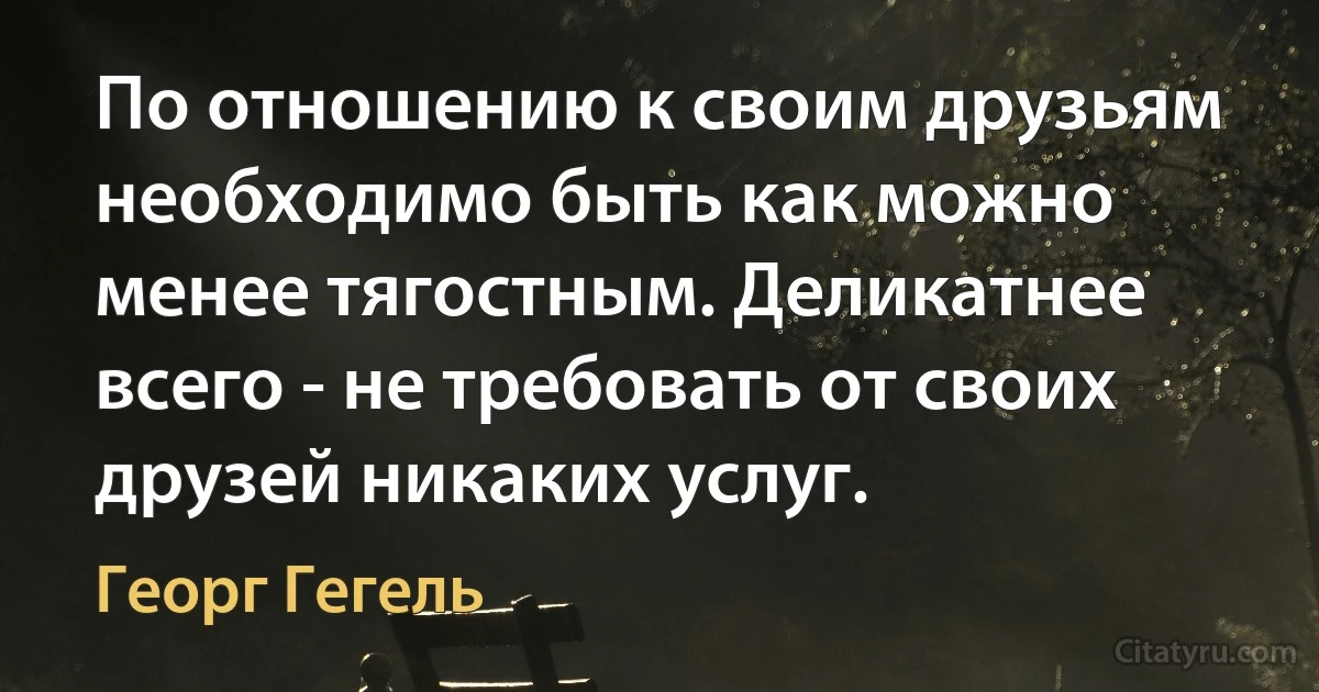 По отношению к своим друзьям необходимо быть как можно менее тягостным. Деликатнее всего - не требовать от своих друзей никаких услуг. (Георг Гегель)