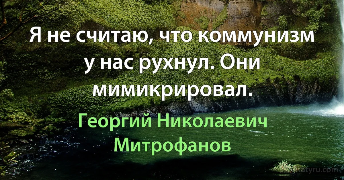 Я не считаю, что коммунизм у нас рухнул. Они мимикрировал. (Георгий Николаевич Митрофанов)