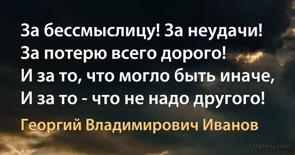 За бессмыслицу! За неудачи!
За потерю всего дорого!
И за то, что могло быть иначе,
И за то - что не надо другого! (Георгий Владимирович Иванов)