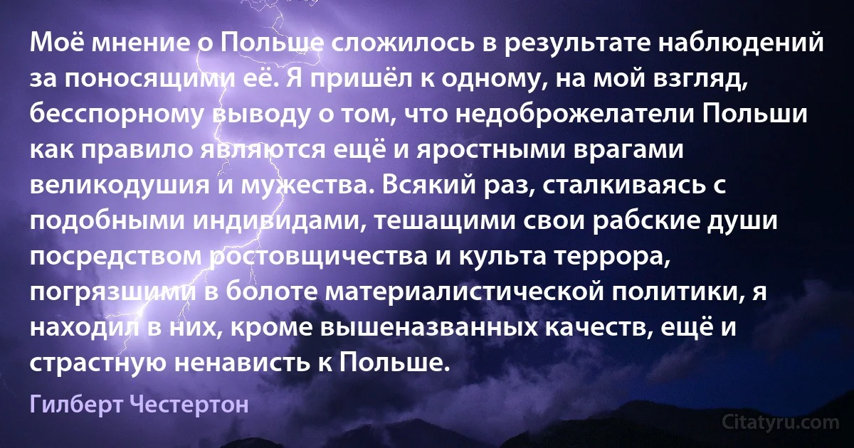 Моё мнение о Польше сложилось в результате наблюдений за поносящими её. Я пришёл к одному, на мой взгляд, бесспорному выводу о том, что недоброжелатели Польши как правило являются ещё и яростными врагами великодушия и мужества. Всякий раз, сталкиваясь с подобными индивидами, тешащими свои рабские души посредством ростовщичества и культа террора, погрязшими в болоте материалистической политики, я находил в них, кроме вышеназванных качеств, ещё и страстную ненависть к Польше. (Гилберт Честертон)