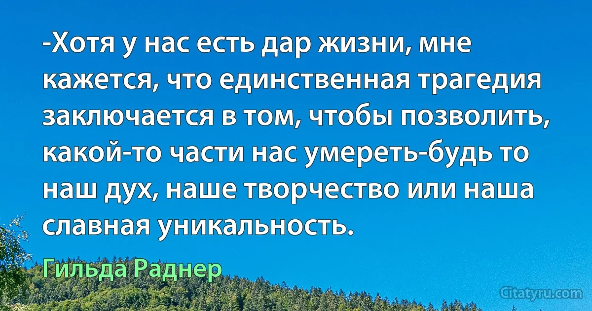 -Хотя у нас есть дар жизни, мне кажется, что единственная трагедия заключается в том, чтобы позволить, какой-то части нас умереть-будь то наш дух, наше творчество или наша славная уникальность. (Гильда Раднер)