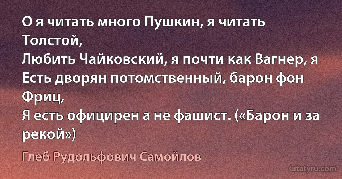 О я читать много Пушкин, я читать Толстой,
Любить Чайковский, я почти как Вагнер, я
Есть дворян потомственный, барон фон Фриц,
Я есть официрен а не фашист. («Барон и за рекой») (Глеб Рудольфович Самойлов)