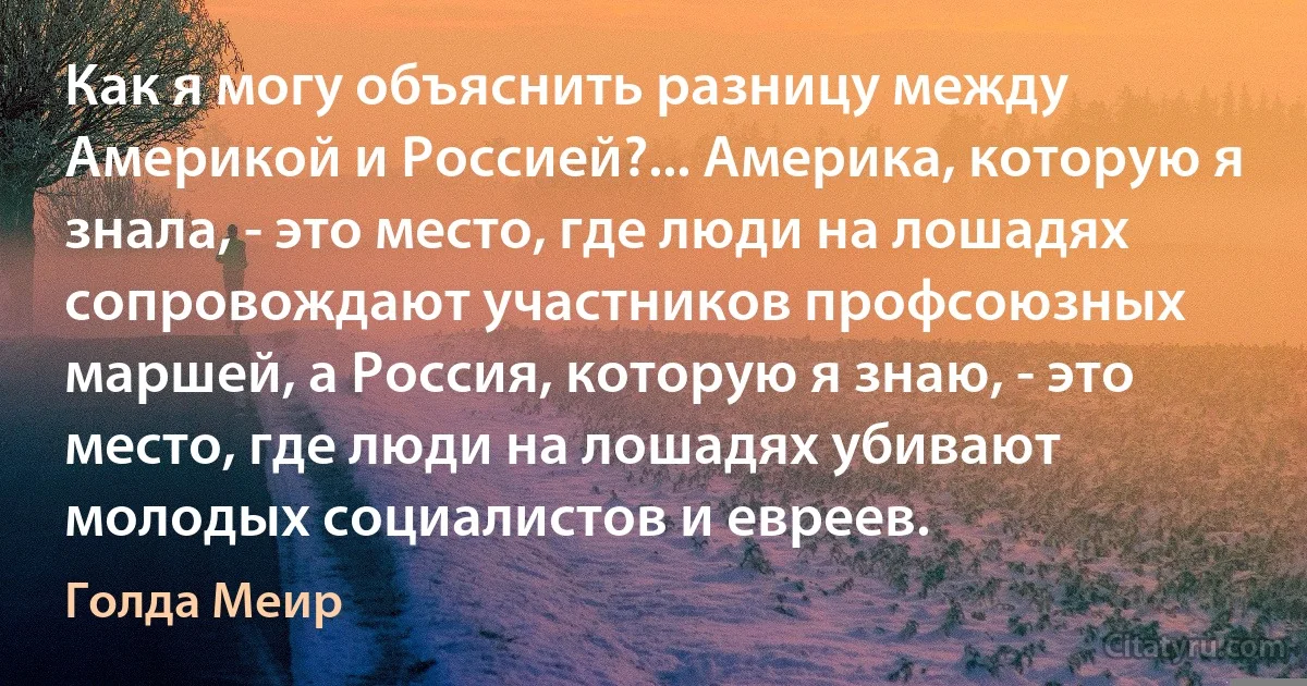 Как я могу объяснить разницу между Америкой и Россией?... Америка, которую я знала, - это место, где люди на лошадях сопровождают участников профсоюзных маршей, а Россия, которую я знаю, - это место, где люди на лошадях убивают молодых социалистов и евреев. (Голда Меир)