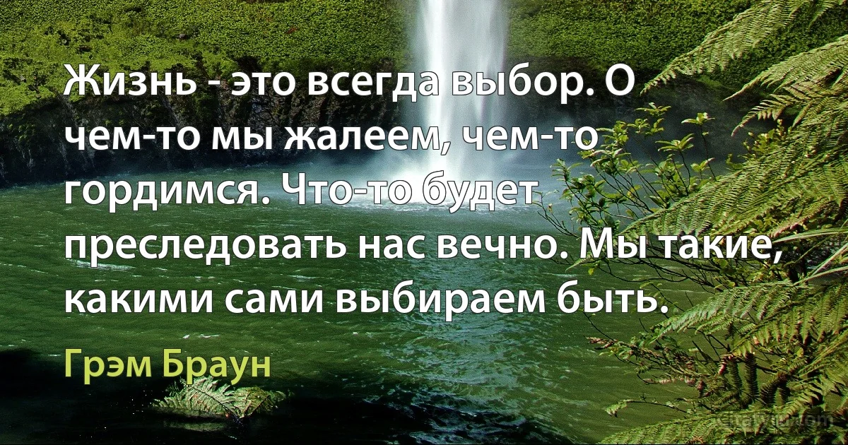 Жизнь - это всегда выбор. О чем-то мы жалеем, чем-то гордимся. Что-то будет преследовать нас вечно. Мы такие, какими сами выбираем быть. (Грэм Браун)