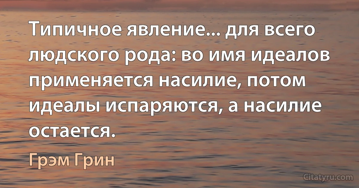 Типичное явление... для всего людского рода: во имя идеалов применяется насилие, потом идеалы испаряются, а насилие остается. (Грэм Грин)