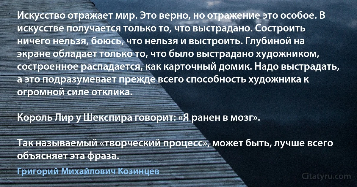 Искусство отражает мир. Это верно, но отражение это особое. В искусстве получается только то, что выстрадано. Состроить ничего нельзя, боюсь, что нельзя и выстроить. Глубиной на экране обладает только то, что было выстрадано художником, состроенное распадается, как карточный домик. Надо выстрадать, а это подразумевает прежде всего способность художника к огромной силе отклика.

Король Лир у Шекспира говорит: «Я ранен в мозг».

Так называемый «творческий процесс», может быть, лучше всего объясняет эта фраза. (Григорий Михайлович Козинцев)